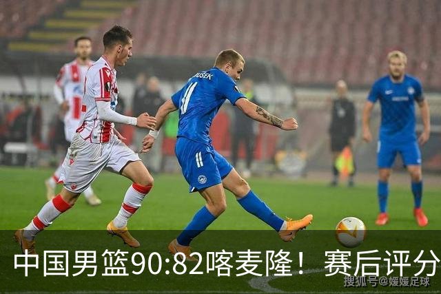 中国男篮90:82喀麦隆！赛后评分：1人满分 2人优秀 郭士强被1人坑惨